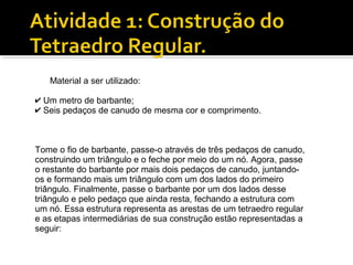 Material a ser utilizado:
✔ Um metro de barbante;
✔ Seis pedaços de canudo de mesma cor e comprimento.
Tome o fio de barbante, passe-o através de três pedaços de canudo,
construindo um triângulo e o feche por meio do um nó. Agora, passe
o restante do barbante por mais dois pedaços de canudo, juntando-
os e formando mais um triângulo com um dos lados do primeiro
triângulo. Finalmente, passe o barbante por um dos lados desse
triângulo e pelo pedaço que ainda resta, fechando a estrutura com
um nó. Essa estrutura representa as arestas de um tetraedro regular
e as etapas intermediárias de sua construção estão representadas a
seguir:
 