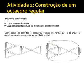Material a ser utilizado:
✔ Dois metros de barbante;
✔ Doze pedaços de canudo de mesma cor e comprimento.
Com pedaços de canudos e o barbante, construa quatro triângulos e os una, dois
a dois, conforme o esquema apresentado abaixo:
 