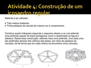 Material a ser utilizado:
✔ Três metros barbante;
✔ Trinta pedaços de canudo de mesma cor e comprimento.
Construa quatro triângulos seguindo o esquema abaixo e os una obtendo
uma pirâmide regular de base pentagonal, como a desenhada na figura b
(abaixo). Repita essa construção, obtendo mais uma pirâmide. Una cada uma
das pirâmides através dos vértices das bases, por meio de pedaços de
canudos, de tal forma que em cada vértice se encontrem cinco canudos.
 