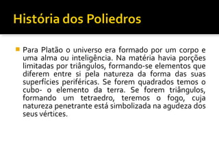  Para Platão o universo era formado por um corpo e
uma alma ou inteligência. Na matéria havia porções
limitadas por triângulos, formando-se elementos que
diferem entre si pela natureza da forma das suas
superfícies periféricas. Se forem quadrados temos o
cubo- o elemento da terra. Se forem triângulos,
formando um tetraedro, teremos o fogo, cuja
natureza penetrante está simbolizada na agudeza dos
seus vértices.
 