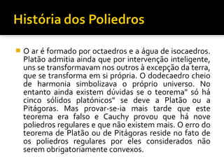  O ar é formado por octaedros e a água de isocaedros.
Platão admitia ainda que por intervenção inteligente,
uns se transformavam nos outros à excepção da terra,
que se transforma em si própria. O dodecaedro cheio
de harmonia simbolizava o próprio universo. No
entanto ainda existem dúvidas se o teorema" só há
cinco sólidos platónicos" se deve a Platão ou a
Pitágoras. Mas provar-se-ia mais tarde que este
teorema era falso e Cauchy provou que há nove
poliedros regulares e que não existem mais. O erro do
teorema de Platão ou de Pitágoras reside no fato de
os poliedros regulares por eles considerados não
serem obrigatoriamente convexos.
 