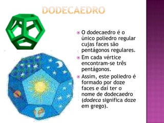 O dodecaedro é o
  único poliedro regular
  cujas faces são
  pentágonos regulares.
 Em cada vértice
  encontram-se três
  pentágonos.
 Assim, este poliedro é
  formado por doze
  faces e daí ter o
  nome de dodecaedro
  (dodeca significa doze
  em grego).
 