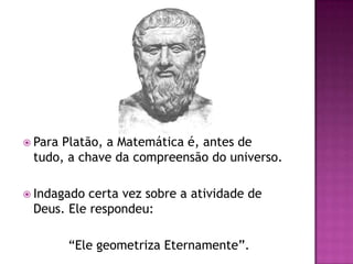  ParaPlatão, a Matemática é, antes de
 tudo, a chave da compreensão do universo.

 Indagado certa vez sobre a atividade de
 Deus. Ele respondeu:

         “Ele geometriza Eternamente”.
 