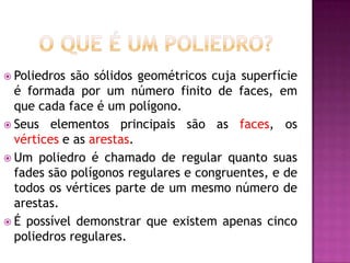  Poliedros são sólidos geométricos cuja superfície
  é formada por um número finito de faces, em
  que cada face é um polígono.
 Seus elementos principais são as faces, os
  vértices e as arestas.
 Um poliedro é chamado de regular quanto suas
  fades são polígonos regulares e congruentes, e de
  todos os vértices parte de um mesmo número de
  arestas.
 É possível demonstrar que existem apenas cinco
  poliedros regulares.
 