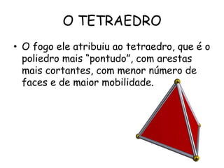 O TETRAEDRO
• O fogo ele atribuiu ao tetraedro, que é o
  poliedro mais “pontudo”, com arestas
  mais cortantes, com menor número de
  faces e de maior mobilidade.
 