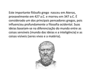 Este importante filósofo grego nasceu em Atenas,
provavelmente em 427 a.C. e morreu em 347 a.C. É
considerado um dos principais pensadores gregos, pois
influenciou profundamente a filosofia ocidental. Suas
ideias baseiam-se na diferenciação do mundo entre as
coisas sensíveis (mundo das ideias e a inteligência) e as
coisas visíveis (seres vivos e a matéria).
 