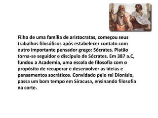 Filho de uma família de aristocratas, começou seus
trabalhos filosóficos após estabelecer contato com
outro importante pensador grego: Sócrates. Platão
torna-se seguidor e discípulo de Sócrates. Em 387 a.C,
fundou a Academia, uma escola de filosofia com o
propósito de recuperar e desenvolver as ideias e
pensamentos socráticos. Convidado pelo rei Dionísio,
passa um bom tempo em Siracusa, ensinando filosofia
na corte.
 