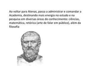 Ao voltar para Atenas, passa a administrar e comandar a
Academia, destinando mais energia no estudo e na
pesquisa em diversas áreas do conhecimento: ciências,
matemática, retórica (arte de falar em público), além da
filosofia
 
