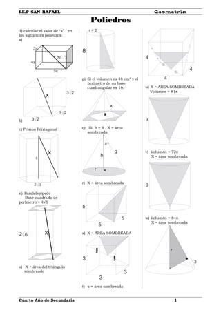 I.E.P SAN RAFAEL Geometría
Poliedros
1) calcular el valor de “x” , en
los siguientes poliedros:
a)
3x
220
4x
5x
b) 3 2
3 2
3 2
x
c) Prisma Pentagonal
x
6
2 3
n) Paralelepípedo
Base cuadrada de
perímetro = 4√5
x2 6
o) X = área del triángulo
sombreado
8
r = 2
p) Si el volumen es 48 cm² y el
perímetro de su base
cuadrangular es 16.
x
q) Si h = 8 , X = área
sombreada
g
h
r
37º
r) X = área sombreada
5
5
5
s) X = ÁREA SOMBREADA
3
3
3
t) x = área sombreada
4
4
4
u) X = ÁREA SOMBREADA
Volumen = 81π
9
v) Volumen = 72π
X = área sombreada
9
w) Volumen = 84π
X = área sombreada
7
3
Cuarto Año de Secundaria 1