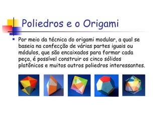 Poliedros e o Origami Por meio da técnica do origami modular, a qual se baseia na confecção de várias partes iguais ou módulos, que são encaixados para formar cada peça, é possível construir os cinco sólidos platônicos e muitos outros poliedros interessantes.  