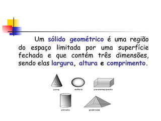 Um  sólido geométrico   é uma região do espaço limitada por uma superfície fechada e que contém três dimensões, sendo elas  largura ,  altura   e   comprimento. 