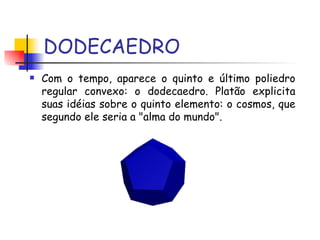 DODECAEDRO Com o tempo, aparece o quinto e último poliedro regular convexo: o dodecaedro. Platão explicita suas idéias sobre o quinto elemento: o cosmos, que segundo ele seria a "alma do mundo".  