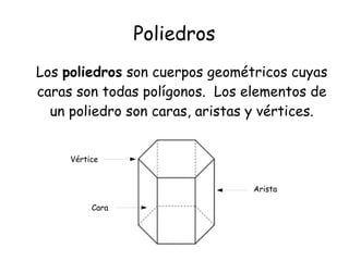 Poliedros
Los poliedros son cuerpos geométricos cuyas
caras son todas polígonos. Los elementos de
un poliedro son caras, aristas y vértices.
Vértice
Arista
Cara
 