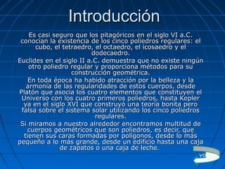 IntroducciónIntroducción
Es casi seguro que los pitagóricos en el siglo VI a.C.Es casi seguro que los pitagóricos en el siglo VI a.C.
conocían la existencia de los cinco poliedros regulares: elconocían la existencia de los cinco poliedros regulares: el
cubo, el tetraedro, el octaedro, el icosaedro y elcubo, el tetraedro, el octaedro, el icosaedro y el
dodecaedro.dodecaedro.
Euclides en el siglo II a.C. demuestra que no existe ningúnEuclides en el siglo II a.C. demuestra que no existe ningún
otro poliedro regular y proporciona métodos para suotro poliedro regular y proporciona métodos para su
construcción geométrica.construcción geométrica.
En toda época ha habido atracción por la belleza y laEn toda época ha habido atracción por la belleza y la
armonía de las regularidades de estos cuerpos, desdearmonía de las regularidades de estos cuerpos, desde
Platón que asocia los cuatro elementos que constituyen elPlatón que asocia los cuatro elementos que constituyen el
Universo con los cuatro primeros poliedros, hasta KeplerUniverso con los cuatro primeros poliedros, hasta Kepler
ya en el siglo XVI que construyó una teoría bonita peroya en el siglo XVI que construyó una teoría bonita pero
falsa sobre el sistema solar utilizando los cinco poliedrosfalsa sobre el sistema solar utilizando los cinco poliedros
regulares.regulares.
Si miramos a nuestro alrededor encontramos multitud deSi miramos a nuestro alrededor encontramos multitud de
cuerpos geométricos que son poliedros, es decir, quecuerpos geométricos que son poliedros, es decir, que
tienen sus caras formadas por polígonos, desde lo mástienen sus caras formadas por polígonos, desde lo más
pequeño a lo más grande, desde un edificio hasta una cajapequeño a lo más grande, desde un edificio hasta una caja
de zapatos o una caja de leche.de zapatos o una caja de leche.
volver
 