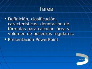 TareaTarea
 Definición, clasificación,Definición, clasificación,
características, denotación decaracterísticas, denotación de
fórmulas para calcular área yfórmulas para calcular área y
volumen de poliedros regulares.volumen de poliedros regulares.
 Presentación PowerPoint.Presentación PowerPoint.
volver
 