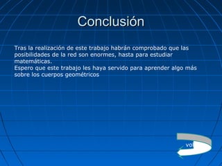 ConclusiónConclusión
Tras la realización de este trabajo habrán comprobado que las
posibilidades de la red son enormes, hasta para estudiar
matemáticas.
Espero que este trabajo les haya servido para aprender algo más
sobre los cuerpos geométricos
volver
 