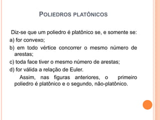 POLIEDROS PLATÔNICOS
Diz-se que um poliedro é platônico se, e somente se:
a) for convexo;
b) em todo vértice concorrer o mesmo número de
arestas;
c) toda face tiver o mesmo número de arestas;
d) for válida a relação de Euler.
Assim, nas figuras anteriores, o primeiro
poliedro é platônico e o segundo, não-platônico.
 
