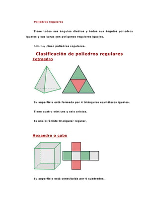 Poliedros regulares



     Tiene todos sus ángulos diedros y todos sus ángulos poliedros

iguales y sus caras son polígonos regulares iguales.



     Sólo hay cinco poliedros regulares.


      Clasificación de poliedros regulares
    Tetraedro




     Su superficie está formada por 4 triángulos equiláteros iguales.



     Tiene cuatro vértices y seis aristas.



     Es una pirámide triangular regular.




    Hexaedro o cubo




     Su superficie está constituida por 6 cuadrados. .
 