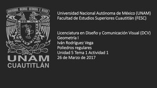 Universidad Nacional Autónoma de México (UNAM)
Facultad de Estudios Superiores Cuautitlán (FESC)
Licenciatura en Diseño y Comunicación Visual (DCV)
Geometría I
Iván Rodríguez Vega
Poliedros regulares
Unidad 5 Tema 1 Actividad 1
26 de Marzo de 2017
 
