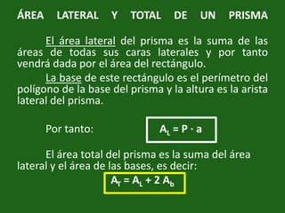 ÁREA LATERAL Y TOTAL DE UN PRISMAEl área lateral del prisma es la suma de las áreas de todas sus caras laterales y por tanto vendrá dada por el área del rectángulo.La base de este rectángulo es el perímetro del polígono de la base del prisma y la altura es la arista lateral del prisma. 	Por tanto: 			AL = P · a	El área total del prisma es la suma del área lateral y el área de las bases, es decir: AT = AL + 2 Ab