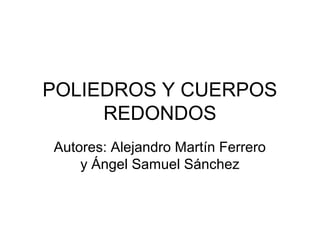 POLIEDROS Y CUERPOS
     REDONDOS
Autores: Alejandro Martín Ferrero
    y Ángel Samuel Sánchez
 
