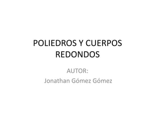 POLIEDROS Y CUERPOS
     REDONDOS
         AUTOR:
  Jonathan Gómez Gómez
 
