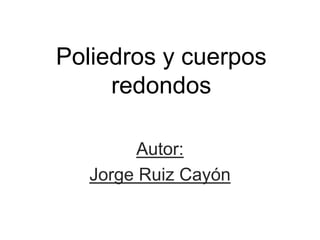 Poliedros y cuerpos
redondos
Autor:
Jorge Ruiz Cayón
 