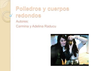 Autores:
Carmina y Adelina Raducu
Poliedros y cuerpos
redondos
 
