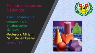 Poliedros y Cuerpos
Redondos
•Curso: Matemática
•Alumno: Luis
Huahuasonco
Sandoval
•Profesora: Miriam
Santisteban Cuellar
•Año: 2017
 