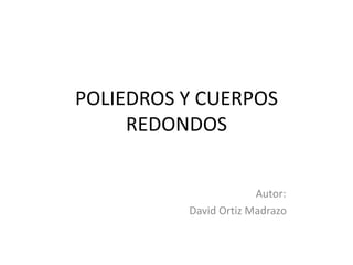POLIEDROS Y CUERPOS
     REDONDOS


                       Autor:
          David Ortiz Madrazo
 