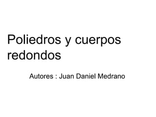 Poliedros y cuerpos
redondos
   Autores : Juan Daniel Medrano
 