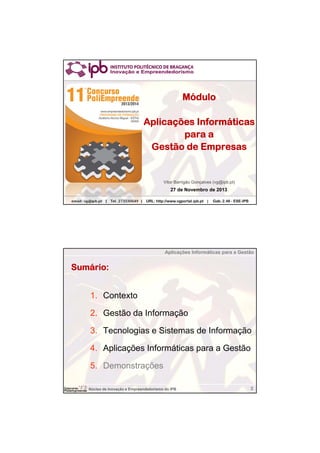 Aplicações Informáticas para a Gestão

Módulo
Aplicações Informáticas
para a
Gestão de Empresas

Vitor Barrigão Gonçalves (vg@ipb.pt)

27 de Novembro de 2013
Núcleo | Tel. 273330649 | URL: http://www.vgportal.ipb.pt |
email: vg@ipb.pt de Inovação e Empreendedorismo do IPB

Gab. 2.46 - ESE-IPB

Aplicações Informáticas para a Gestão

Sumário:
1. Contexto
2. Gestão da Informação
3. Tecnologias e Sistemas de Informação
4. Aplicações Informáticas para a Gestão
5. Demonstrações
Núcleo de Inovação e Empreendedorismo do IPB

2

 