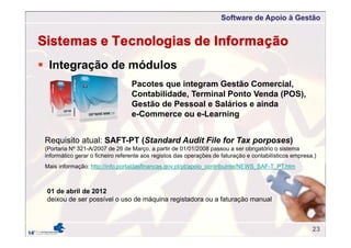 Software de Apoio à Gestão
 Integração de módulos
Pacotes que integram Gestão Comercial,
Contabilidade, Terminal Ponto Venda (POS),
Gestão de Pessoal e Salários e ainda
e-Commerce ou e-Learning
Requisito atual: SAFT-PT (Standard Audit File for Tax porposes)
(Portaria Nº 321-A/2007 de 26 de Março, a partir de 01/01/2008 passou a ser obrigatório o sistema
informático gerar o ficheiro referente aos registos das operações de faturação e contabilísticos empresa.)
Sistemas e Tecnologias de Informação
Mais informação: http://info.portaldasfinancas.gov.pt/pt/apoio_contribuinte/NEWS_SAF-T_PT.htm
01 de abril de 2012
deixou de ser possível o uso de máquina registadora ou a faturação manual
23
 