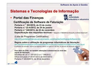 Software de Apoio à Gestão
 Portal das Finanças
Sistemas e Tecnologias de Informação
(Lista de Programas Certificados)
http://info.portaldasfinancas.gov.pt/pt/apoio_contribuinte/CertificacaoSoftware.htm
Certificação de Software de Faturação
Portaria n.º 363/2010, de 23 de Junho
Portaria n.º 22-A/2012, de 24 de janeiro
Portaria n.º 340/2013, de 22 de novembro
Especificação dos requisitos técnicos – Despacho n.º 8632/2014 de 03 de julho, do Diretor-Geral da AT
Regras sobre a utilização de programas informáticos de faturação:
http://info.portaldasfinancas.gov.pt/NR/rdonlyres/92506C39-7068-44FC-8365-8CFACE749DC2/0/Cert_Prog_Fat.pdf
Para além do CIVA, ver também alterações substanciais ao nível das
regras de faturação:
Decretos de Lei n.º 197/2012 e n.º 198/2012,
Ofício-Circulado nº 30141/2013 de 04/01/2013
Portaria nº 426-B/2012, de 28 de dezembro
(Condições de exclusão: volume de negócios inferior ou igual a € 100 000 no período de tributação anterior)
24
 