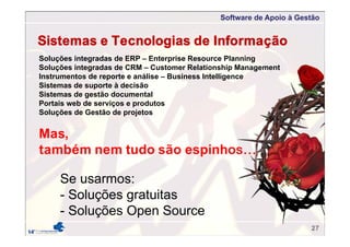 Software de Apoio à Gestão
Sistemas e Tecnologias de Informação
Mas,
também nem tudo são espinhos…
Se usarmos:
- Soluções gratuitas
- Soluções Open Source
Soluções integradas de ERP – Enterprise Resource Planning
Soluções integradas de CRM – Customer Relationship Management
Instrumentos de reporte e análise – Business Intelligence
Sistemas de suporte à decisão
Sistemas de gestão documental
Portais web de serviços e produtos
Soluções de Gestão de projetos
27
 