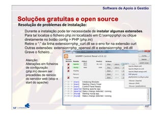 Software de Apoio à Gestão
49
Resolução de problemas de instalação:
Soluções gratuitas e open source
Durante a instalação pode ter necessidade de instalar algumas extensões.
Para tal localize o ficheiro php.ini localizado em C:xamppphp ou clique
diretamente no botão config > PHP (php.ini)
Retire o “;” da linha extension=php_curl.dll se o erro for na extensão curl
Outras extensões: extension=php_openssl.dll e extension=php_intl.dll
Grave o ficheiro…
Atenção:
Alterações em ficheiros
de configuração
(php.ini) devem ser
precedidas de reinicio
do servidor web (stop e
start do apache)
 