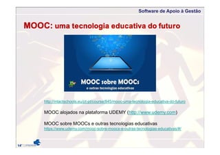Software de Apoio à Gestão
MOOC: uma tecnologia educativa do futuro
http://intactschools.eu/pt-pt/course/845/mooc-uma-tecnologia-educativa-do-futuro
MOOC alojados na plataforma UDEMY (http://www.udemy.com)
MOOC sobre MOOCs e outras tecnologias educativas
https://www.udemy.com/mooc-sobre-moocs-e-outras-tecnologias-educativas/#/
 
