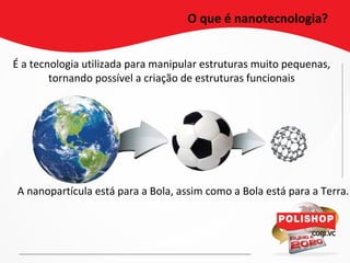 É a tecnologia utilizada para manipular estruturas muito pequenas,
tornando possível a criação de estruturas funcionais
O que é nanotecnologia?
A nanopartícula está para a Bola, assim como a Bola está para a Terra.
 
