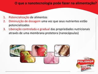 O que a nanotecnologia pode fazer na alimentação?
1. Potencialização de alimentos
2. Diminuição de dosagem uma vez que seus nutrientes estão
potencializados
3. Liberação controlada e gradual das propriedades nutricionais
através de uma membrana protetora (nanocápsulas)
 