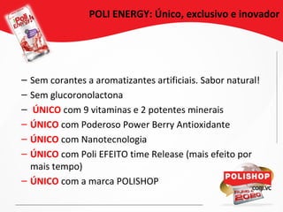 POLI ENERGY: Único, exclusivo e inovador
– Sem corantes a aromatizantes artificiais. Sabor natural!
– Sem glucoronolactona
– ÚNICO com 9 vitaminas e 2 potentes minerais
– ÚNICO com Poderoso Power Berry Antioxidante
– ÚNICO com Nanotecnologia
– ÚNICO com Poli EFEITO time Release (mais efeito por
mais tempo)
– ÚNICO com a marca POLISHOP
 