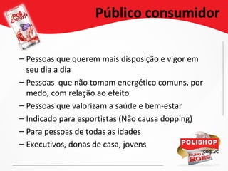 Público consumidor
– Pessoas que querem mais disposição e vigor em
seu dia a dia
– Pessoas que não tomam energético comuns, por
medo, com relação ao efeito
– Pessoas que valorizam a saúde e bem-estar
– Indicado para esportistas (Não causa dopping)
– Para pessoas de todas as idades
– Executivos, donas de casa, jovens
 