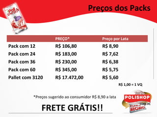 PREÇO* Preço por Lata
Pack com 12 R$ 106,80 R$ 8,90
Pack com 24 R$ 183,00 R$ 7,62
Pack com 36 R$ 230,00 R$ 6,38
Pack com 60 R$ 345,00 R$ 5,75
Pallet com 3120 R$ 17.472,00 R$ 5,60
Preços dos Packs
*Preços sugerido ao consumidor R$ 8,90 a lata
FRETE GRÁTIS!!
R$ 1,00 = 1 VQ
 