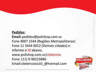 Pedidos:
Email:pedidos@polishop.com.vc
Fone 4007 1544 (Regiões Metropolitanas)
Fone 11 3444 0012 (Demais cidades) e
informe o ID abaixo.
www.polishop.com.vc/cleberelu
Fone: (11) 9-98223886
Email:clebercosta10_@hotmail.com
 