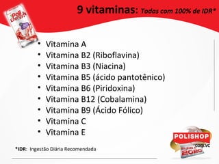 • Vitamina A
• Vitamina B2 (Riboflavina)
• Vitamina B3 (Niacina)
• Vitamina B5 (ácido pantotênico)
• Vitamina B6 (Piridoxina)
• Vitamina B12 (Cobalamina)
• Vitamina B9 (Ácido Fólico)
• Vitamina C
• Vitamina E
9 vitaminas: Todas com 100% de IDR*
*IDR: Ingestão Diária Recomendada
 