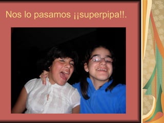 Nos lo pasamos ¡¡superpipa!!. 