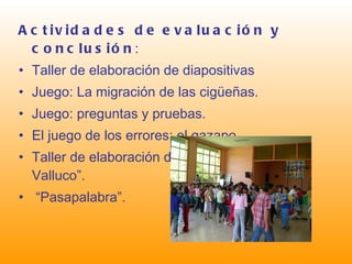 Actividades de   evaluación y conclusión : Taller de elaboración de diapositivas Juego: La migración de las cigüeñas. Juego: preguntas y pruebas. El juego de los errores: el gazapo. Taller de elaboración de un periódico: “El Valluco”. “ Pasapalabra”. 