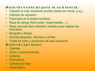 Material esencial para la asistencia: Calzado lo más resistente posible (botas de monte, p.ej.). Calzado de repuesto. Fotocopia de la tarjeta sanitaria. Ropa de abrigo (forro polar, impermeable,…). Ropa cómoda (tipo chándal o similar) para realizar los itinerarios.  Bolígrafo y libreta. Mochila pequeña, riñonera o similar. Toalla de baño y productos de aseo personal. Material opcional: Guantes Gorro o pasamontañas Linterna Prismáticos Cámara de fotos Cantimplora 