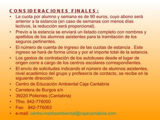 CONSIDERACIONES FINALES: La cuota por alumno y semana es de 90 euros, cuyo abono será anterior a la estancia (en caso de semanas con menos días lectivos, la reducción será proporcional). Previo a la estancia se enviará un listado completo con nombres y apellidos de los alumnos asistentes para la tramitación de los seguros pertinentes. El número de cuenta de ingreso de las cuotas de estancia . Este ingreso se hará de forma única y por el importe total de la estancia. Los gastos de contratación de los autobuses desde el lugar de origen corre a cargo de los centros escolares correspondientes. El envío de solicitudes indicando el número de alumnos asistentes, nivel académico del grupo y profesor/a de contacto, se recibe en la siguiente dirección: Centro de Educación Ambiental Caja Cantabria Carretera de Burgos s/n 39220 Polientes (Cantabria) Tfno. 942-776000 Fax:  942-776063 e-mail:  centro- [email_address] 