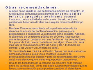 Otras recomendaciones: Aunque no se impide el uso de teléfonos móviles en el Centro, se ruega que se comunique a los alumnos la  necesidad de tenerlos apagados   totalmente  durante el transcurso de las actividades así como en horario nocturno, pudiéndose hacer uso de ellos en cualquier momento del tiempo libre. Desde el Centro se recomienda a los padres/madres de los alumnos no abusar del contacto telefónico, puesto que la programación a desarrollar va a dificultar dicho contacto. Además, la existencia de un teléfono público en el Centro hace que los asistentes puedan contactar con sus familias en los tiempos libres. Si a pesar de todo quiere contactarse con algún niño o niña, será más fácil la comunicación entre las 14:00 y las 14:30 (hora de comida) y las 20:30 y 21:00 (hora de cena). Se recomienda  no traer  al Centro objetos que sean valiosos o demasiado frágiles, pues van a constituir un motivo de preocupación para sus dueños y para los responsables del Centro quizá más elevado que el disfrute que puedan proporcionar. Una de las finalidades de la estancia en el Centro es la relación entre los participantes, por lo que debe evitarse traer objetos que no favorezcan esa relación y que puedan contribuir al aislamiento (videoconsolas, por ejemplo). 
