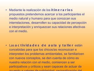 Mediante la realización de los  itinerarios  propuestos pretendemos acercar a los participantes el medio natural y humano para que conozcan sus interrelaciones, desarrollen su capacidad de percepción e interpretación y enriquezcan sus relaciones afectivas con el medio. Las  actividades de aula y taller  están concebidas para que los chicos/as reconozcan e interpreten los problemas ambientales, se familiaricen con nuevos conceptos, se den cuenta de cómo es nuestra relación con el medio, comiencen a ser participativos y críticos y sean capaces de actuar de acuerdo a valores de solidaridad, racionalización del consumo y respeto hacia todo y todos. 
